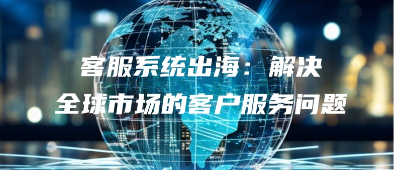 客服系统出海：解决全球市场的客户服务问题.jpg