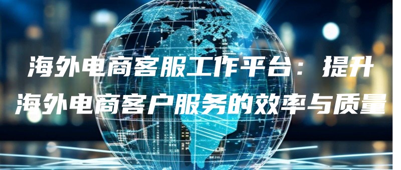 海外电商客服工作平台：提升海外电商客户服务的效率与质量.jpg