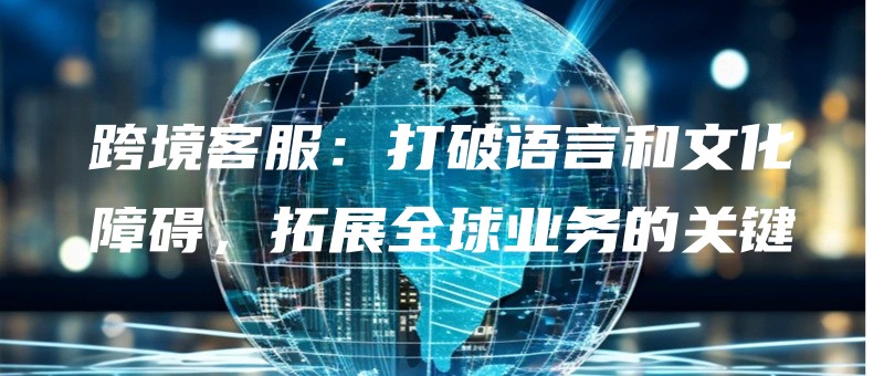 跨境客服：打破语言和文化障碍，拓展全球业务的关键.jpg