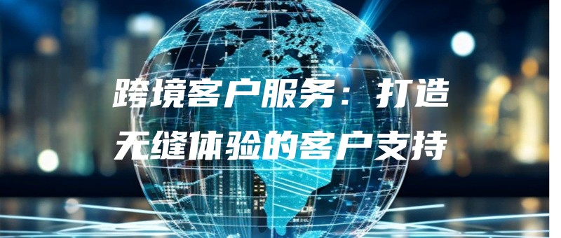跨境客户服务：打造无缝体验的客户支持.jpg