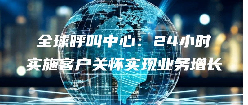 全球呼叫中心：24小时实施客户关怀实现业务增长.jpg