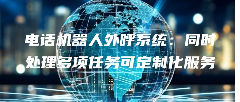 电话机器人外呼系统：同时处理多项任务可定制化服务.jpg