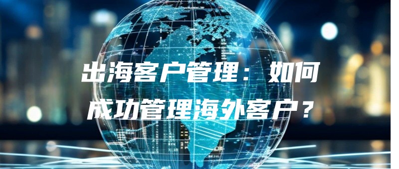 出海客户管理：如何成功管理海外客户？.jpg