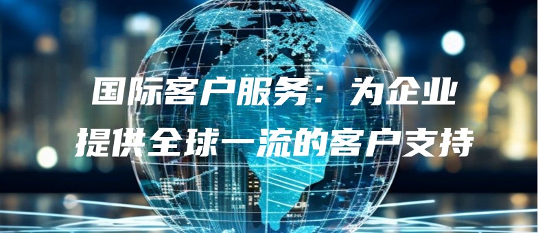 guojikehufuwuweiqiyetigongquanqiuyiliudekehuzhichi.jpg