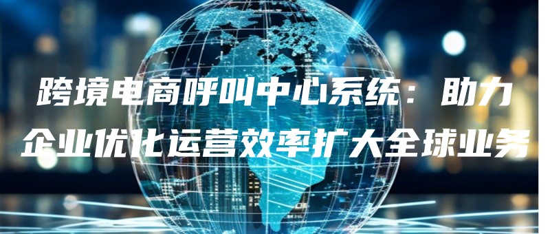 kuajingdianshanghujiaozhongxinxitongzhuliqiyeyouhuayunyingxiaolvkuodaquanqiuyewu.jpg