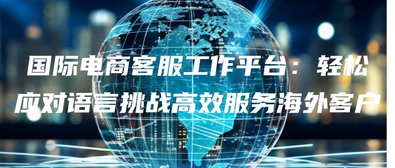 guojidianshangkefugongzuopingtaiqingsongyingduiyuyantiaozhangaoxiaofuwuhaiwaikehu.jpg