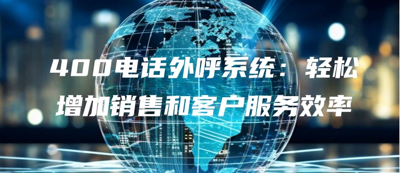 400dianhuawaihuxitongqingsongzengjiaxiaoshouhekehufuwuxiaolv.jpg