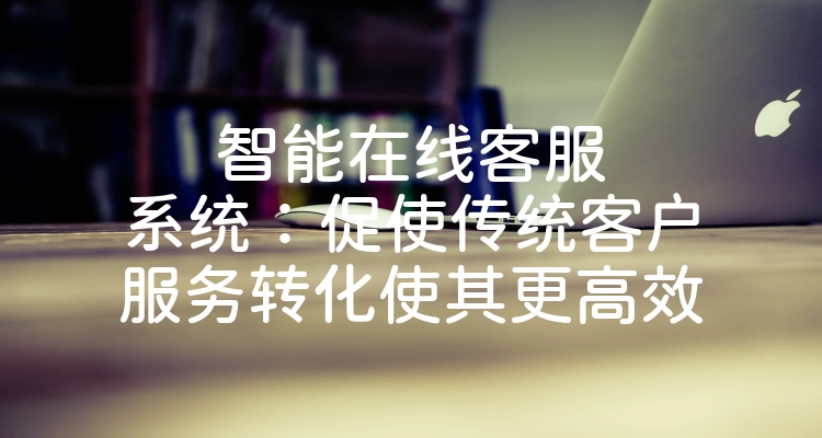 智能在线客服系统：促使传统客户服务转化使其更高效