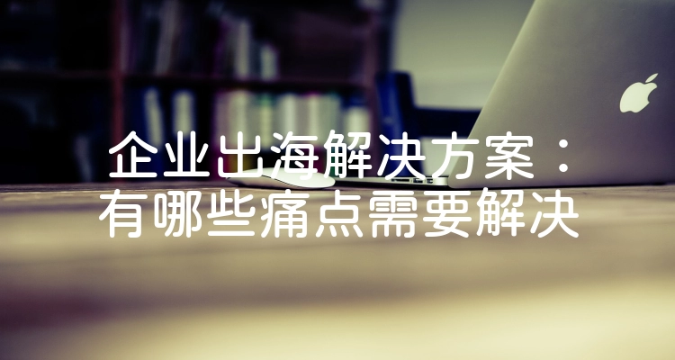 企业出海解决方案：有哪些痛点需要解决