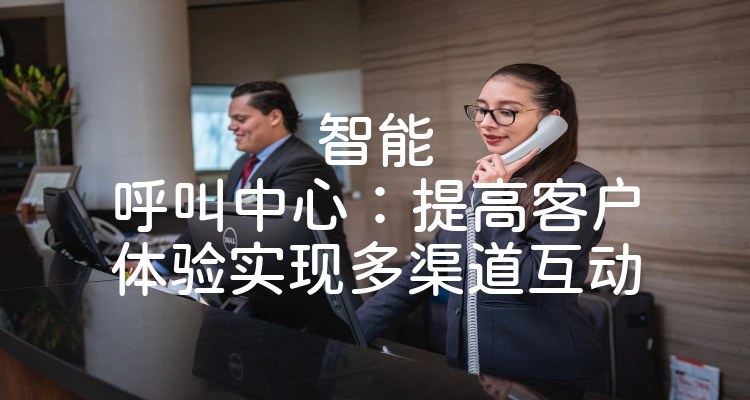 智能呼叫中心：提高客户体验实现多渠道互动