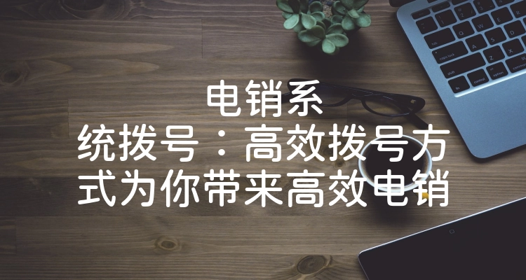 电销系统拨号：高效拨号方式为你带来高效电销