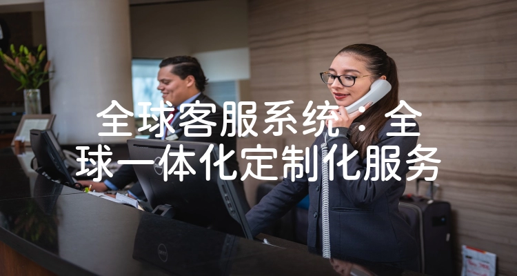 全球客服系统：全球一体化定制化服务