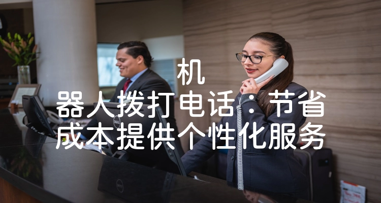 机器人拨打电话：节省成本提供个性化服务