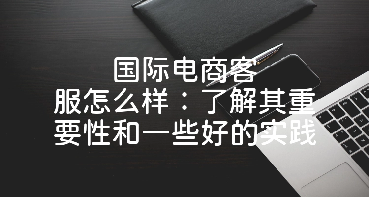 国际电商客服怎么样：了解其重要性和一些好的实践