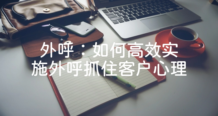 外呼：如何高效实施外呼抓住客户心理
