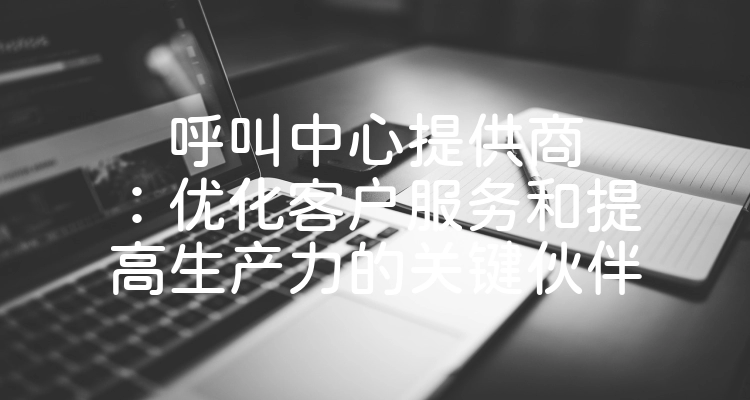 呼叫中心提供商：优化客户服务和提高生产力的关键伙伴