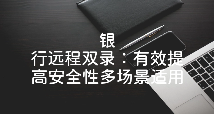 银行远程双录：有效提高安全性多场景适用