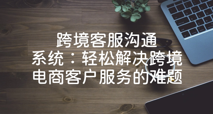 跨境客服沟通系统：轻松解决跨境电商客户服务的难题