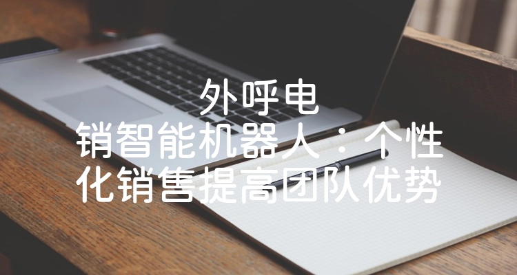 外呼电销智能机器人：个性化销售提高团队优势