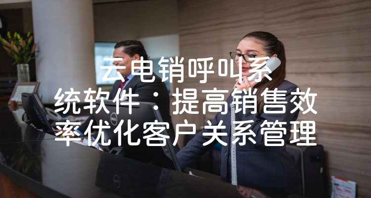 云电销呼叫系统软件：提高销售效率优化客户关系管理