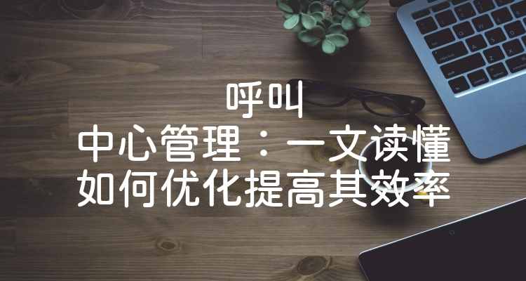 呼叫中心管理：一文读懂如何优化提高其效率