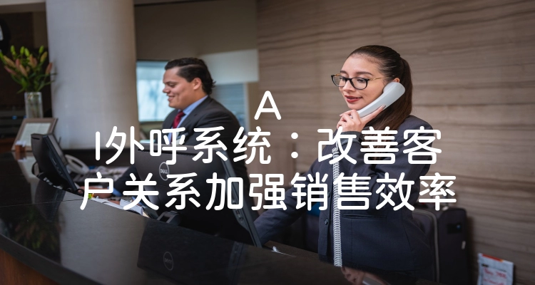 AI外呼系统：改善客户关系加强销售效率