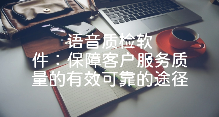 语音质检软件：保障客户服务质量的有效可靠的途径