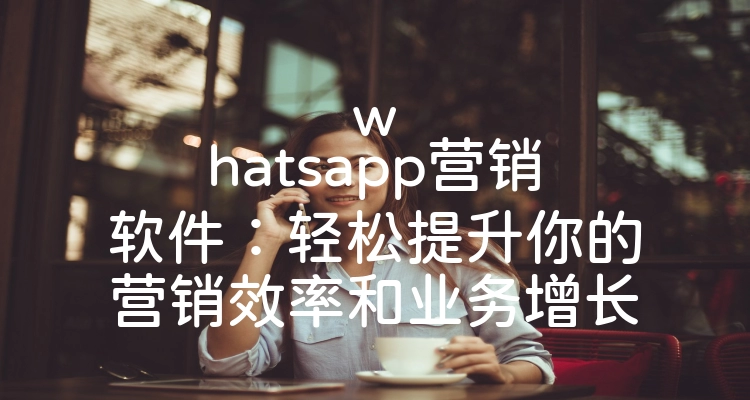 whatsapp营销软件：轻松提升你的营销效率和业务增长