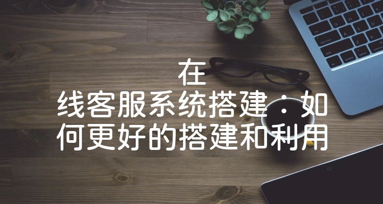 在线客服系统搭建：如何更好的搭建和利用