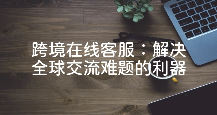 跨境在线客服：解决全球交流难题的利器