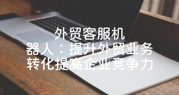 外贸客服机器人：提升外贸业务转化提高企业竞争力