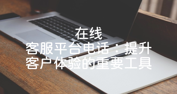 在线客服平台电话：提升客户体验的重要工具