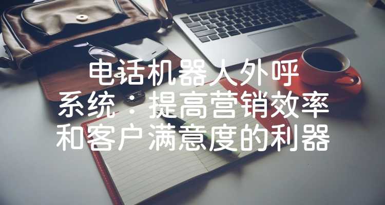 电话机器人外呼系统：提高营销效率和客户满意度的利器