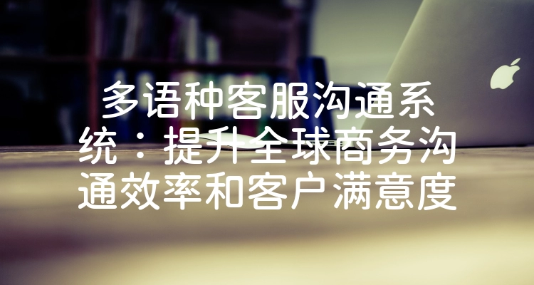 多语种客服沟通系统：提升全球商务沟通效率和客户满意度