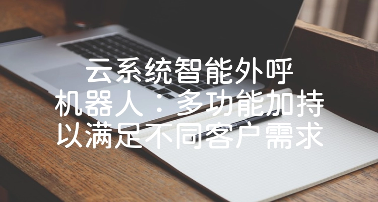 云系统智能外呼机器人：多功能加持以满足不同客户需求