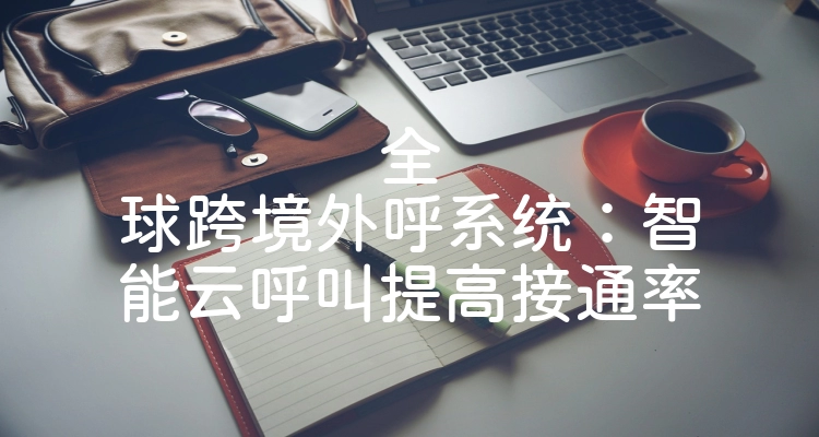 全球跨境外呼系统：智能云呼叫提高接通率