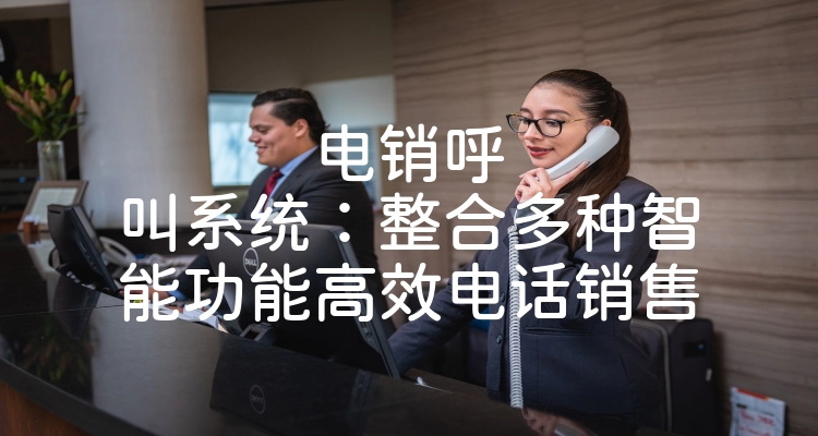 电销呼叫系统：整合多种智能功能高效电话销售
