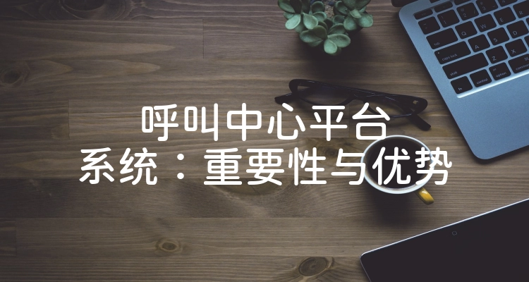 呼叫中心平台系统：重要性与优势
