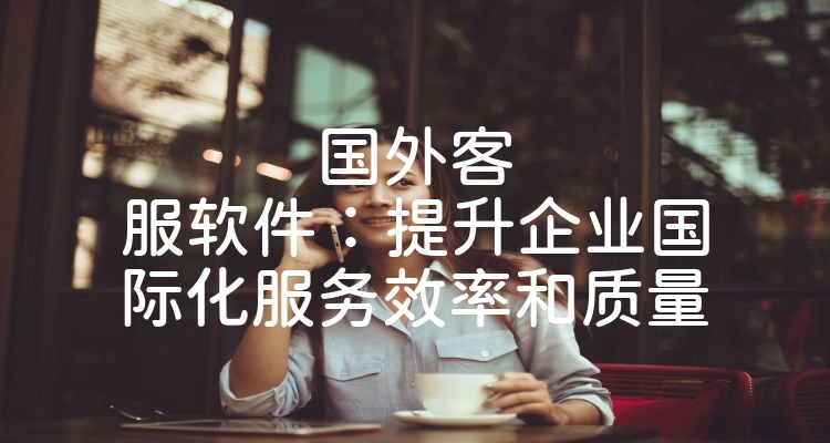 国外客服软件：提升企业国际化服务效率和质量