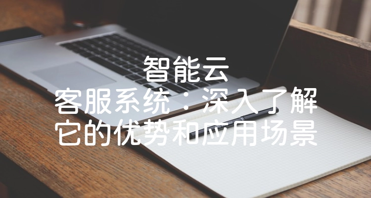 智能云客服系统：深入了解它的优势和应用场景
