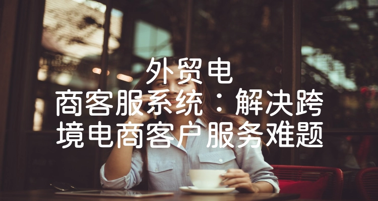 外贸电商客服系统：解决跨境电商客户服务难题