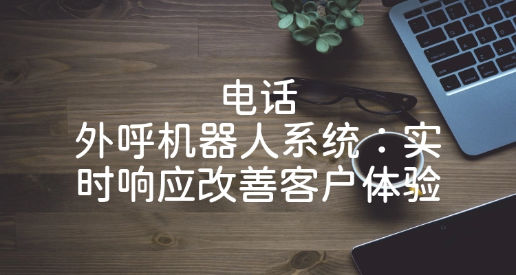 电话外呼机器人系统：实时响应改善客户体验