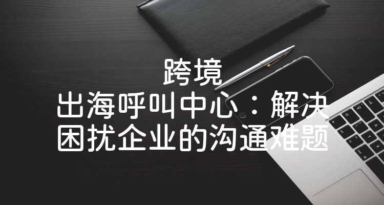 跨境出海呼叫中心：解决困扰企业的沟通难题