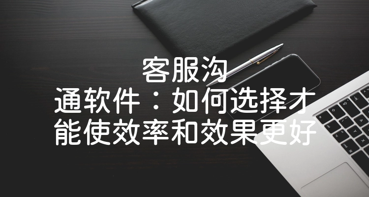 客服沟通软件：如何选择才能使效率和效果更好