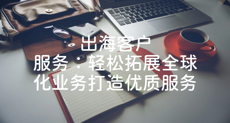 出海客户服务：轻松拓展全球化业务打造优质服务