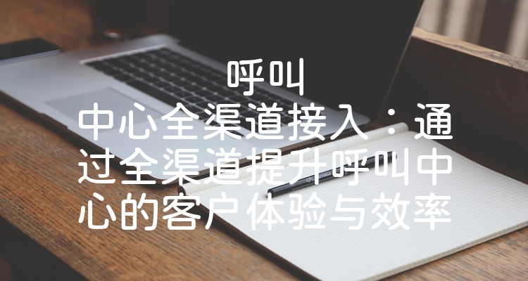 呼叫中心全渠道接入：通过全渠道提升呼叫中心的客户体验与效率