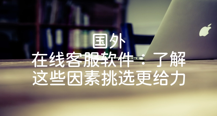 国外在线客服软件：了解这些因素挑选更给力