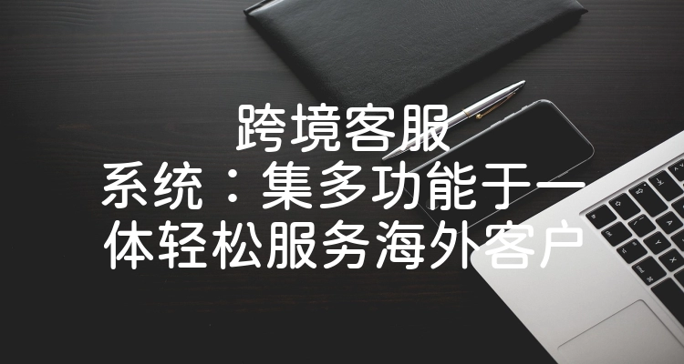 跨境客服系统：集多功能于一体轻松服务海外客户