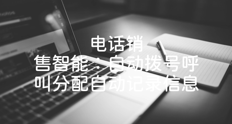 电话销售智能：自动拨号呼叫分配自动记录信息
