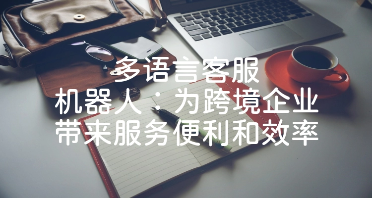 多语言客服机器人：为跨境企业带来服务便利和效率